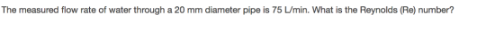 The measured flow rate of water through a 20 mm diameter pipe is 75 L/min. What is the Reynolds (Re) number?