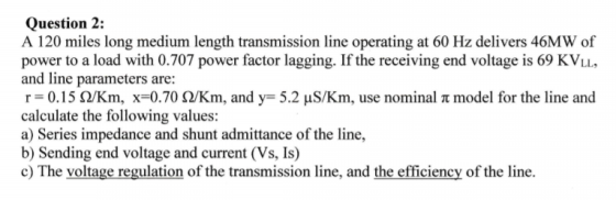 Question 2: A 120 miles long medium length transmission line operating at 60 Hz delivers 46MW of power to a load with 0.707 p