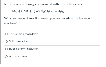 In the reaction of magnesium metal with hydrochloric acid: Mg(s) + 2HCl(aq) --> MgCl2(aq) + H2(g) What evidence of reaction w