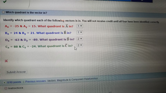 D Which quadrant is the vector in? dentify which quadrant each of the following vectors is in. You will not receive credit until all four have been identified correctly Ax =-25 & A,-15. What quadra nt is A in? 11 Bx 24 & By 21. What quadrant is B in? 1 Dx--63 & D,--89. What quadrant is D in? 2 Cx 88 & Cy--24. What quadrant is C in? T Submit Answer 6/10 points I Previous Answers Vectors: Magnitude & Component Relationships a Instructions