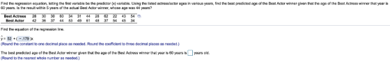 Find the regression equation, letting the first variable be the predictor (x) variable. Using the listed actresslactor ages in various years, find the best predicted age of the Best Actor winner given that the age of the Best Actress winner that year is 60 years. Is the result within 5 years of the actual Best Actor winner, whose age was 44 years? Best Actress 28 30 30 60 34 31 44 28 62 22 43 54 a Best Actor 42 36 37 44 53 49 61 48 37 54 45 34 Find the equation of the regression line. Round the constant to one decimal place as needed. Round the coefficient to three decimal places as needed.) The best predicted age of the Best Actor winner given that the age of the Best Actress winner that year is 60 years isyears old Round to the nearest whole number as needed.)