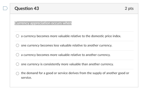 D Question 43 2 pts Currency appreciation occurs when O a currency becomes more valuable relative to the domestic price index. one currency becomes less valuable relative to another currency. O a currency becomes more valuable relative to another currency. one currency is consistently more valuable than another currency. O the demand for a good or service derives from the supply of another good or service
