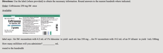 Directions: Use the label (where provided) to obtain the necessary information. Round answers to the nearest hundreth where indicated. Order: Ceftriaxone 250 mg IM once Available: NDC 0703-0346-01 B Ceftriaxone for Injection, USP 2 grams For I.M. or L.V. Use Single Use Vial label says : for IM reconstitute with 4.2 mL of 1% lidocaine to yield each mL has 350 mg . . for IV reconstitute with 19.2 mL of an IV diluent to yield 1mL 100mg How many milliliters will you administer? round to the hundredth mL