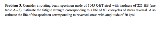 Problem 3. Consider a rotating beam specimen made of 1045 Q&T steel with hardness of 225 HB (use table A-23). Estimate the fatigue strength corresponding to a life of 80 kilocycles of stress reversal. Also estimate the life of the specimen corresponding to reversed stress with amplitude of 70 kpsi.