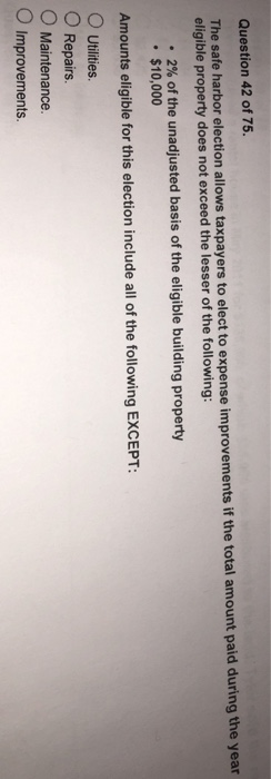 Question 42 of 75. The safe harbor election allows taxpayers to elect to expense improvements if the total amount paid during the year eligible property does not exceed the lesser of the following: -2% of the unadjusted basis of the eligible building property $10,000 Amounts eligible for this election include all of the following EXCEPT: O Utilities O Repairs O Maintenance O Improvements.
