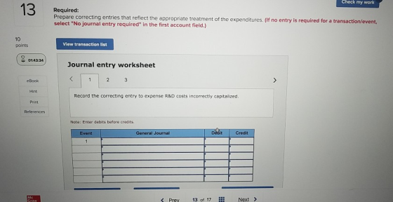 Check my work Required Prepare correcting entries that reflect the appropriate treatment of the expenditures. (If no entry is required for a tra select No journal entry required in the first account field.) nsaction/event 10 points View transaction list 01:43:34 Journal entry worksheet eBook Hint Print Record the correcting entry to expense R&D costs incorrectly capitalized Note: Enter debits before credits Debit Credit Event General Journal Pre 13 of 17i Next
