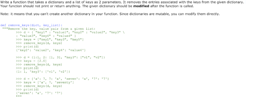 Write a function that takes a dictionary and a list of keys as 2 parameters. It removes the entries associated with the keys from the given dictionary Your function should not print or return anything. The given dictionary should be modified after the function is called Note: it means that you cant create another dictionary in your function. Since dictionaries are mutable, you can modify them directly def remove_keys (dict, key_list) Remove the key, value pair from a given list: >>>dkeyl valuel, key2 value2, key3 :value3, key4: value4 >> keys-keyl, key3,key5 >>>remove keys (d, keys) >>>print (d) key2 value2,key4: value4 >>>d11:1, 2: [, 3, key3: [vl, v2) >>>keys [2.0] >>> remove_keys (d, keys) >>print (d) (1: 1, key3: [v1, v2)) >>>d a: 7, 7: a, seve >> keys-[a, 7, seventy >>>remove keys (d, keys) >>>print (d) seven a,7:7