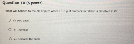 Question 10 (5 points) What will happen to the pH or pure water if 1.0 g of ammonium nitrate is dissolved in it? O a) Decrease O b) Increase O c) Remains the same