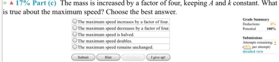 4 17% Part (C) The mass is increased by a factor of four, keeping A and k constant. What is true about the maximum speed? Cho