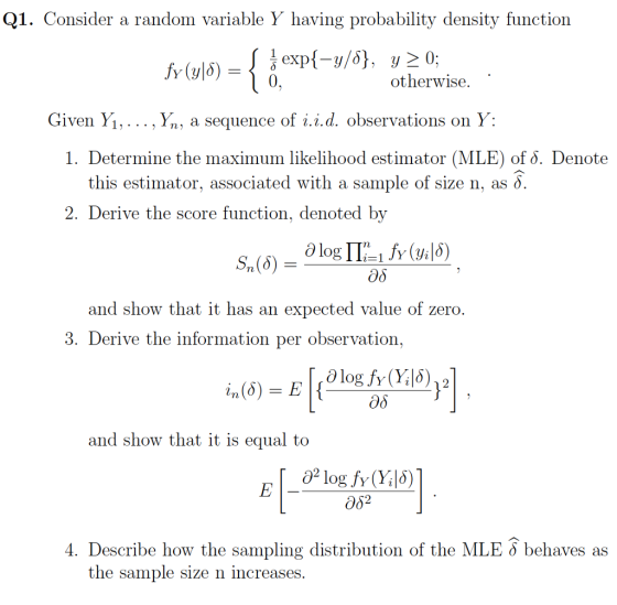 Q1. Consider a random variable Y having probability density function otherwise. Given Yi, . . . , Yn, a sequence of г.г.d. observations on y 1. Determine the maximum likelihood estimator (MLE) of o. Denote this estimator, associated with a sample of size n, as d. Derive the score function, denoted by Sn (δ)-Olog ΓΤ:-1.fy (y|δ) Эд and show that it has an expected value of zero 3, Derive the information per observation. Эд and show that it is equal to อั? 4. Describe how the sampling distribution of the MLE 6 behaves as the sample size n increases.