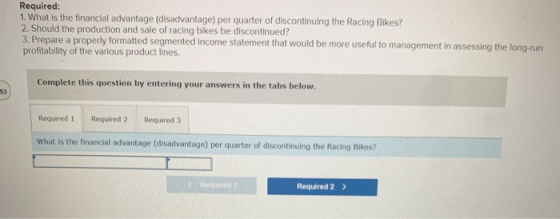 Required: 1. What is the financial advantage (disadvantage) per quarter of discontinuing the Racing Bikes? 2. Should the prod