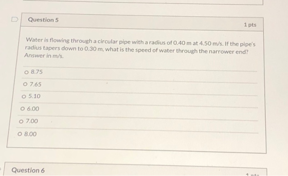 Question 5 1 pts Water is flowing through a circular pipe with a radius of 0.40 m at 4.50 m/s. If the pipes radius tapers do