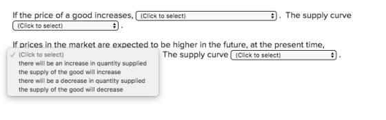 If the price of a good increases, (Click to select) . The supply curve (Click to select) If prices in the market are expected to be higher in the future, at the present time, (Click to select) there will be an increase in quantity supplied the supply of the good will increase there will be a decrease in quantity supplied the supply of the good will decrease The supply curve (click to select)