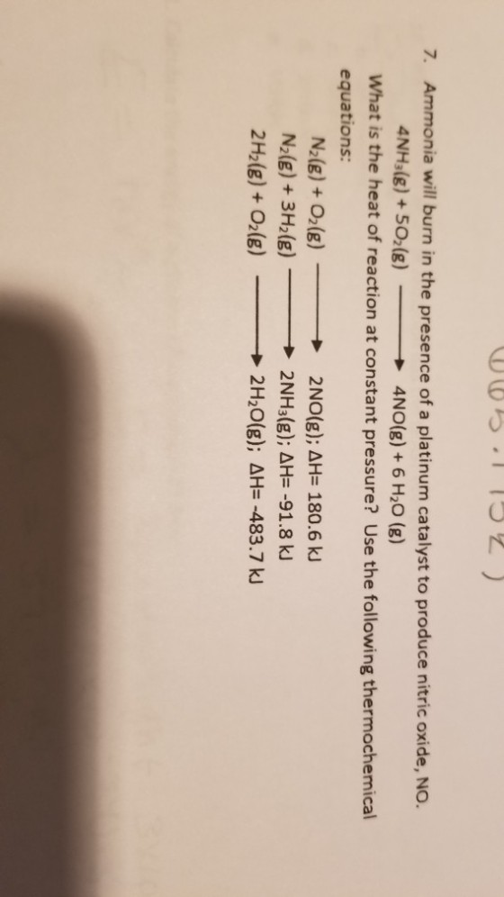 ら.1 1って) 7. Ammonia will burn in the presence of a platinum catalyst to produce nitric oxide, NO. 4NH3(g) + 502(g) 4NO(g)+ 6 H20 (g) What is the heat of reaction at constant pressure? Use the following thermochemical equations: N2(g)+ O(g) N2(g) + 3H2(g) 2H2(g) + O2(g) 2N0(g); ΔH= 180.6 kJ → 2 NH3(g); Δ㎐-91.8 ki → 2H20(g), aH=-483.7 kJ