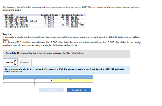 Xie Company identified the following activities, costs, and activity drivers for 2017 The company manufactures two types of go-karts: Deluxe and Basic. Activity Hand1ing mata iala Inapacting product 5625,000 100,000 pasta 1,500 batehaa Paying auppl10a Inausing tha factory 0,000 aat 2 modala 75, 000 Required: 1. Compute single plantwide overhead rate, assuming that the company assigns overhead based on 125,000 budgeted direct labor hours. 2 In Janusry 2017, the Deluxe model required 2500 direct labor hours and the basic model required 6,000 direct labor hours. Assign overhead costs to each model using the single plantwide overhesd rate. Complete this question by entering your answers in the tabs below. Required Required2 Compute 톱 single plantwide overhead rate, assuming that the company assigns overhead based on 125,000 budgeted direct labor hours Required 2>