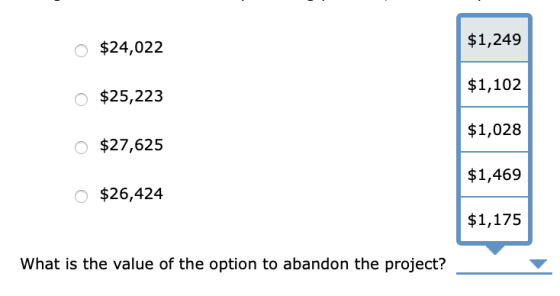o $24,022 $1,249 $1,102 0 $25,223 $1,028 $27,625 $1,469 o $26,424 $1,175 What is the value of the option to abandon the proje