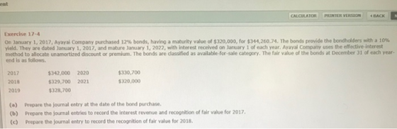 ent CALCULATOR PRINTER VERSION BACK Exercise 17-4 On January 1, 2017, Ayayal Company purchased 12% bonds, having a maturity value of $320,000 for $34426074, the bonds proide the bondholders with a low method to allocate unamortized discount or premium. The bonds are dassified as available-for-sale category. The fair value of the bonds at December 31 of each year- end is as follows. 2017 2018 2019 $342,000 2020 329,700 2021 $328,700 $330,700 $320,000 (a) Prepare the journal entry at the date of the bond purchase. (b) Prepare the journal entries to record the interest revenue and recognition of fair value for 2017, c) Prepare the journal entry to record the recognition of fair value for 2018.