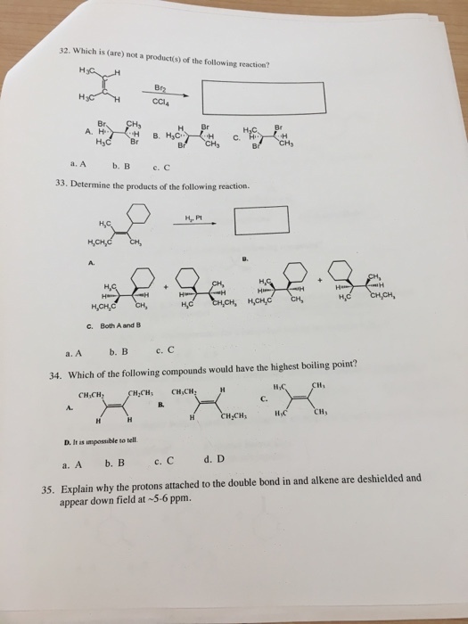 32. Which is (are) not a productí(s) of the following reaction? Br CCl4 H Br H C Br 33. Determine the products of the following reaction. C. Both A and B a. A b.Bc.C 34. Which of the following compounds would have the highest boiling point? HCH CH,CH CH,CH, A. C. H CH If D. It as umpossuble to tell Explain why the protons attached to the double bond in and alkene are deshielded and appear down field at 5-6 ppm. 35.