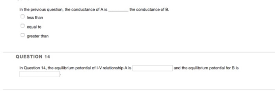 In the previous question, the conductance of A isthe conductance of B. less than equal to greater than QUESTION 14 In Question 14, the equilibrium potential of I-V relationship A is and the equilibrium potential for B is