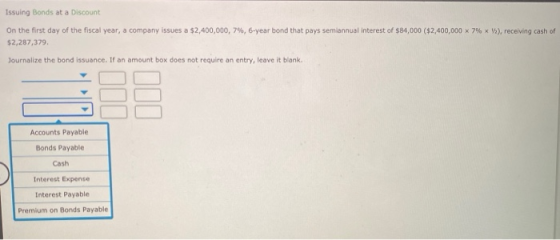Issuing Bonds at a Discount On the first day of the fiscal year, a company issues a $2,400,000, 7%, 6-year bond that pays sem