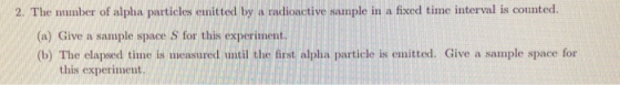 2. The number of alpha particles enitted by a radioactive sample in a fixed time interval is counted (a) Give a sample space S for this experiment. (b) The elapsed time is measured until the first alpha particle is emitted. Give a sample space for this experiment