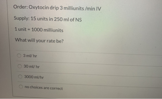 Order: Oxytocin drip 3 milliunits /min IV Supply: 15 units in 250 ml of NS 1 unit = 1000 milliunits What will your rate be? O