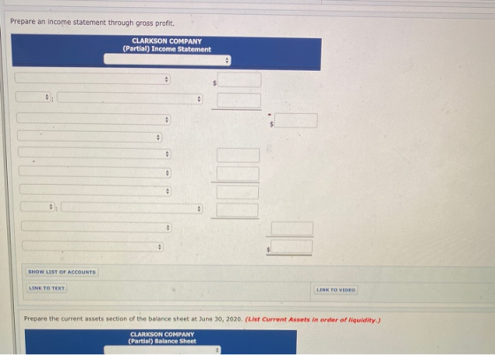 Prepare an income statement through gross profit. CLARKSON COMPANY (Partial) Income Statement SHOW LIST OF ACCOUNTS LINK TO T