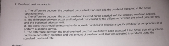 7. Overhead cost variance is: a. The difference between the overhead costs actually incurred and the overhead budgeted at the