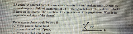 1. (15 points) A charged particle moves with velocity 1.5 km/s making angle 50% with the external magnetic field of magnitude