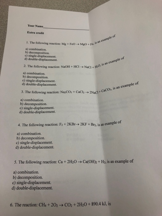 Your Name Extra credit of example is 1. The following reaction: Mg+FeO- Mgo+Fe. a) combination. b) decomposition. c) single-displacement. d) double-displacement. an example of 2. The following reaction: NaOH + HC1+ NaC1+ HO. a) combination. b) decomposition. c) single-displacement. d) double-displacement. 3. The following reaction: NaCOs + CaCh 2Nacl+ a) combination. b) decomposition. c) single-displacement. d) double-displacement. 4. The following reaction: F2 + 2KBr-> 2KF + Bra, is an example o a) combination. b) decomposition. c) single-displacement. d) double-displacement. 5. The following reaction: Ca+ 2 20-Ca(OH)2+ H2, is an example of a) combination. b) decomposition. c) single-displacement. d) double-displacement 6. The reaction: CH4 + 2O2 → CO2 + 2H2O + 890.4H, is