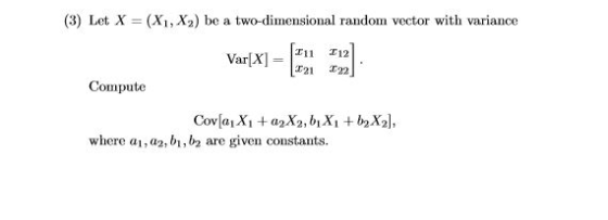(3) Let X = (X1, X2) be a two-dimensional random vector with variance Var[X= 121 12] Compute Covſa, Xi +a X2, 6, X1 + b2 X2],