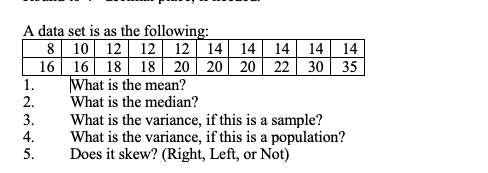 A data set is as the following: 81012 12 12 14 14 14 14 14 16 16 18 18 20 20 20 22 30 35 1 What is the mean? 2.What is the median? 3.What is the variance, if this is a sample? 4. What is the variance, if this is a population? 5. Does it skew? (Right, Left, or Not)