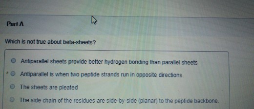 Part A Which is not true about beta-sheets? Antiparallel sheets provide better hydrogen bonding than parallel sheets Antipara