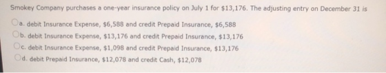 Smokey Company purchases a one-year insurance policy on July 1 for $13,176. The adjusting entry on December 31 is Oa. debit I