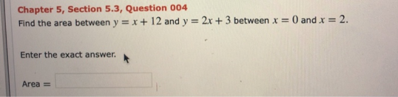 Chapter 5, Section 5.3, Question 004 Find the area between y = x + 12 and y = 2x + 3 between x = 0 and x = 2. Enter the exact