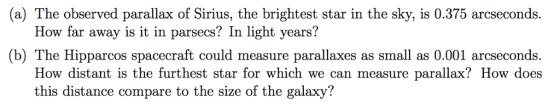 (a) The observed parallax of Sirius, the brightest star in the sky, is 0.375 arcseconds. How far away is it in parsecs? In light years? (b) The Hipparcos spacecraft could measure parallaxes as small as 0.001 a How distant is the furthest star for which we can measure parallax? How does this distance compare to the size of the galaxy!