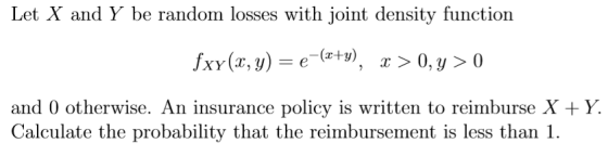 Let X and Y be random losses with joint density function and 0 otherwise. An insurance policy is written to reimburse X +Y. Calculate the probability that the reimbursement is less than 1.