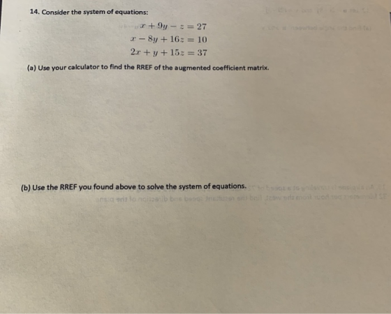 14. Consider the system of equations: +9y - 2 = 27 2-8y + 163 = 10 2.1 + y + 15z = 37 (a) Use your calculator to find the RRE