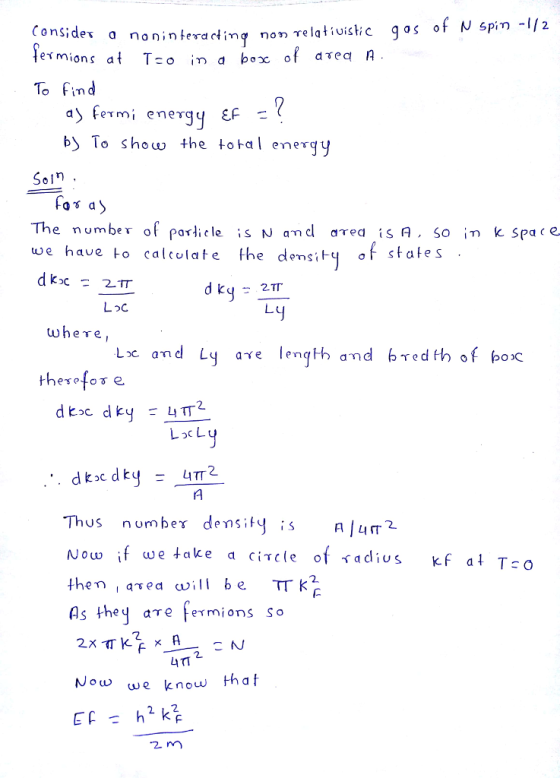 Consides o exmions at T-o in a box of aTea A To Find a) fermi energy EF - b) To show the total energy Soll The number of porticle is N and aTed isA So i k Spa c e we have +o calcolate he densiq states Loc wheTe, L2C an LocL Thus nomber densitu NOUw i then , asea vill be TT k AİLIT we take a circle of <adius kf at To 2 LITI Now we know 2 m