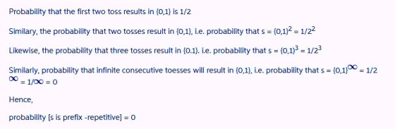 Probability that the first two toss results in (0,1) is 1/2 Similary, the probability that two tosses result in(0,1), ie. probability that s = {0,1°-1/2- Likewise, the probability that three tosses result in (0.1). i.e. probability that s (0,1)3 1/23 Similarly, probability that infinite consecutive toesses will result in (0,1), i.e. probability that s (0,1) 1/2 00 1/00 0 Hence probability [s is prefix -repetitive] 0