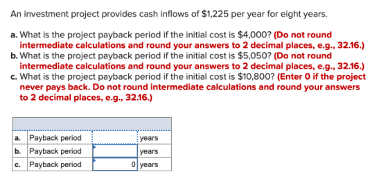 An investment project provides cash inflows of $1,225 per year for eight years. a. What is the project payback period if the