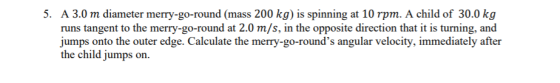 5. A 3.0 m diameter merry-go-round (mass 200 kg) is spinning at 10 rpm. A child of 30.0 kg runs tangent to the merry-go-round