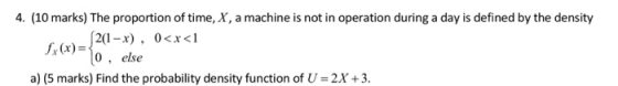 4. (10 marks) The proportion of time, X, a machine is not in operation during a day is defined by the density 0, else a) (5 marks) Find the probability density function of U = 2X + 3