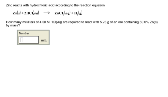 Zinc reacts with hydrochloric acid according to the reaction equation Zn(s) +2HCl(aq) ? ZnCl2(aq)-H2(g How many milliliters of 4.50 M HCl(aq) are required to react with 5.25 g of an ore containing 50.0% Zn(s) by mass? Number mL
