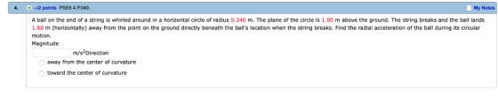 4. 2 points PSE6 4.P049 My Notes A ball on the end of a string is whirled around in a horizontal circle of radius 0.340 m. The plane of the circle is 1.00 m above the ground. The string breaks and the ball lands 1.60 m (horizontally) away from the point on the ground directly beneath the balls location when the string breaks. Find the radial acceleration of the ball during its circular motion. Magnitude m/s Direction away from the center of curvature toward the center of curvature