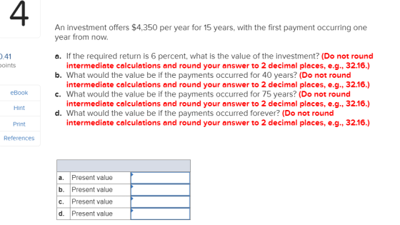 4 An investment offers $4,350 per year for 15 years, with the first payment occurring one year from now .41 oints a. If the required return is 6 percent, what is the value of the investment? (Do not round b. What would the value be if the payments occurred for 40 years? (Do not round c. What would the value be if the payments occurred for 75 years? (Do not round d. What would the value be if the payments occurred forever? (Do not rounc intermediate calculations and round your answer to 2 decimal places, e.g., 32.16.) intermediate calculations and round your answer to 2 decimal places, e.g., 32.16.) intermediate calculations and round your answer to 2 decimal places, e.g., 32.16.) intermediate calculations and round your answer to 2 decimal places, e.g., 32.16) eBook Hint Print References a. Present value b. Present value c. Present value d. Present value