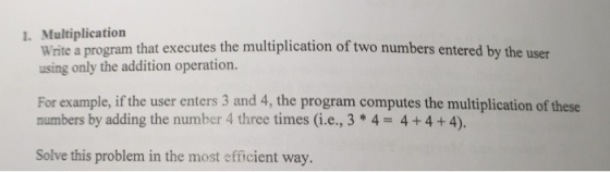 1. Multiplication write a program that executes the multiplication of two numbers entered by the user using only the addition operation. For example, if the user enters 3 and 4, the program computes the multiplication of these numbers by adding the number 4 three times (i.e., 3 4 4 4 4). Solve this problem in the most efficient way