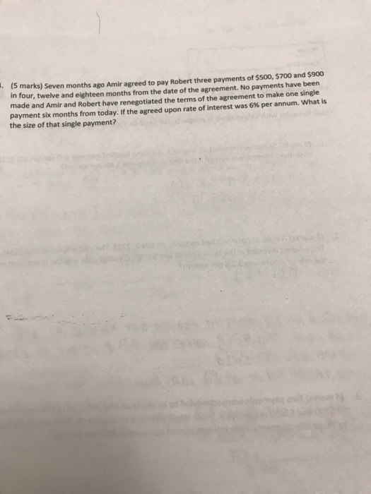(S marks) Seven months ago Amir agreed to pay Robert three payments of ssoo, $700 and $900 in four, twelve and eighteen months from the date of the agreement. No payments have been made and Amir and Robert have renegotiated the terms of the agreement to make one single payment six months from today. If the agreed upon rate of interest was 6% per annum. what is the size of that single payment?