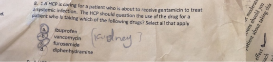8. 1A HCP is caring for a patient who is about to receive gentamicin to treat a systemic infection. The HCP should question the use of the drug for a patient who is taking which of the following drugs? Select all that apply d. a. ibuprofen Gs vancomycin furosemide diphenhydramine