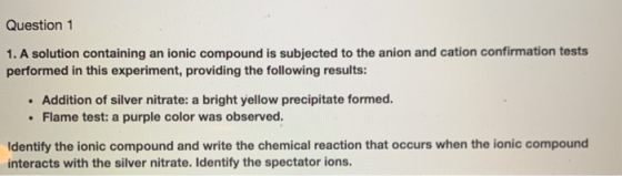 Question 1 1. A solution containing an ionic compound is subjected to the anion and cation confirmation tests performed in th